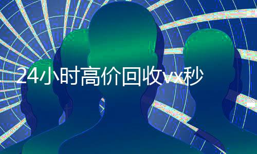 24小时高价回收vx秒结300(高价24小时回收微信)
