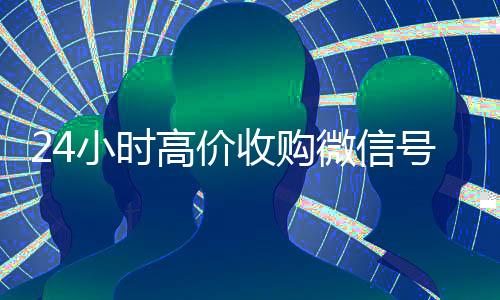 24小时高价收购微信号(收购微信号平台 价格高 结账快)